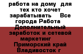 работа на дому  для тех кто хочет зарабатывать. - Все города Работа » Дополнительный заработок и сетевой маркетинг   . Приморский край,Владивосток г.